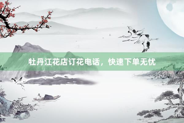 牡丹江花店订花电话，快速下单无忧